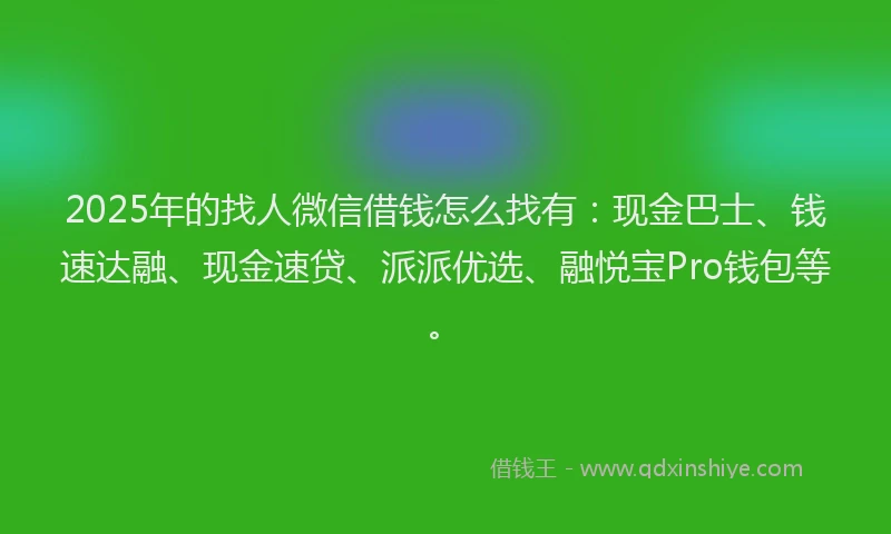 2025年的找人微信借钱怎么找有：现金巴士、钱速达融、现金速贷、派派优选、融悦宝Pro钱包等。