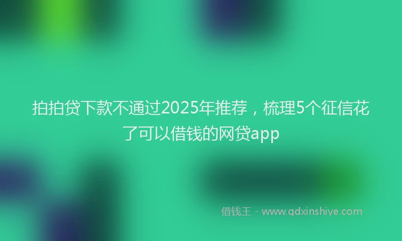 拍拍贷下款不通过2025年推荐，梳理5个征信花了可以借钱的网贷app