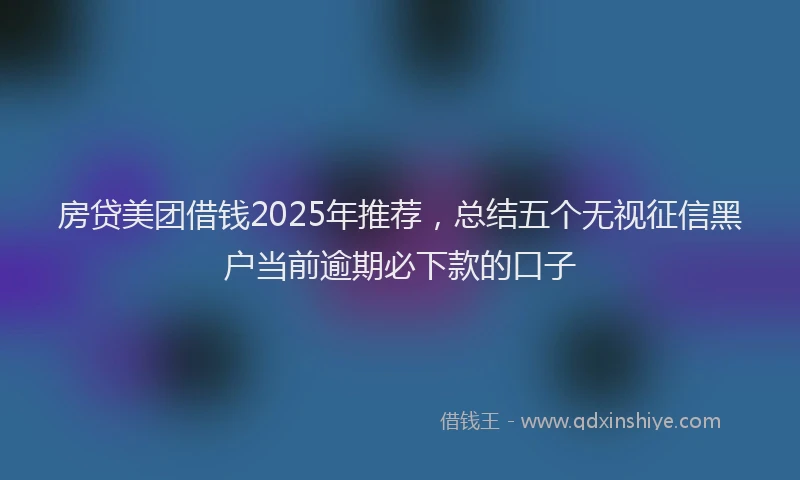 房贷美团借钱2025年推荐，总结五个无视征信黑户当前逾期必下款的口子