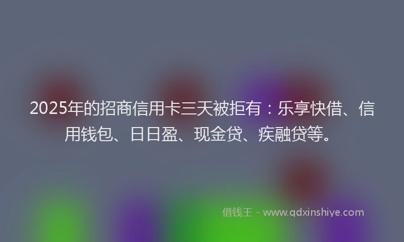 2025年的招商信用卡三天被拒有：乐享快借、信用钱包、日日盈、现金贷、疾融贷等。