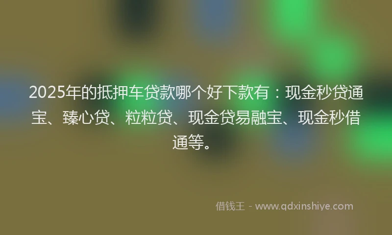 2025年的抵押车贷款哪个好下款有：现金秒贷通宝、臻心贷、粒粒贷、现金贷易融宝、现金秒借通等。