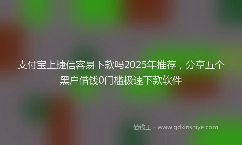 支付宝上捷信容易下款吗2025年推荐，分享五个黑户借钱0门槛极速下款软件