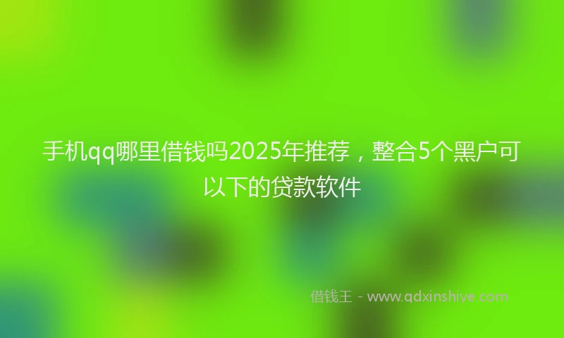 手机qq哪里借钱吗2025年推荐，整合5个黑户可以下的贷款软件