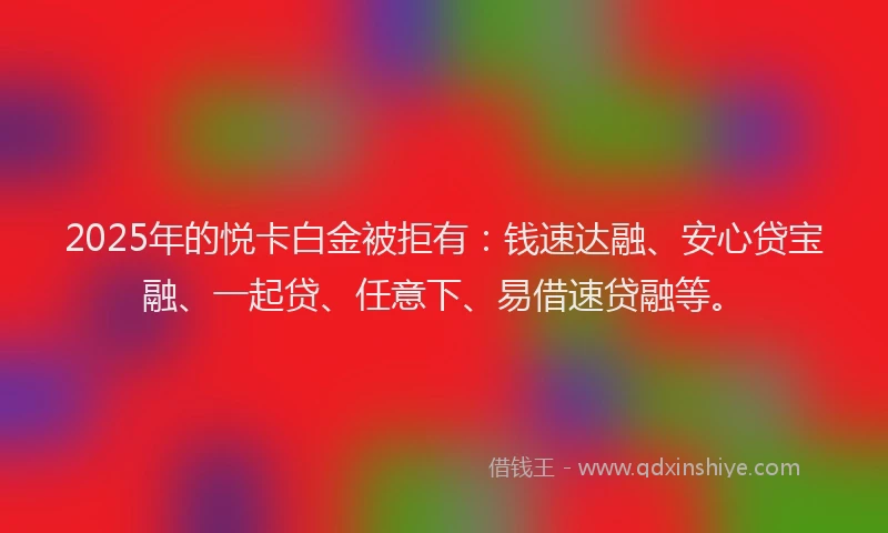 2025年的悦卡白金被拒有：钱速达融、安心贷宝融、一起贷、任意下、易借速贷融等。