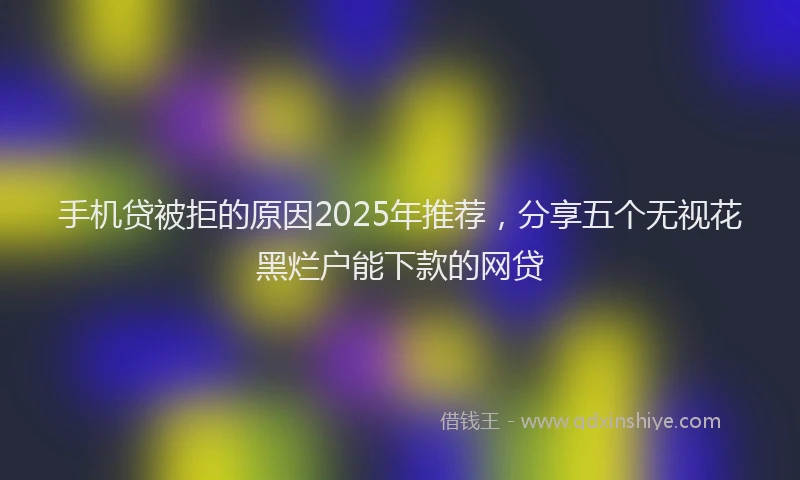 手机贷被拒的原因2025年推荐，分享五个无视花黑烂户能下款的网贷