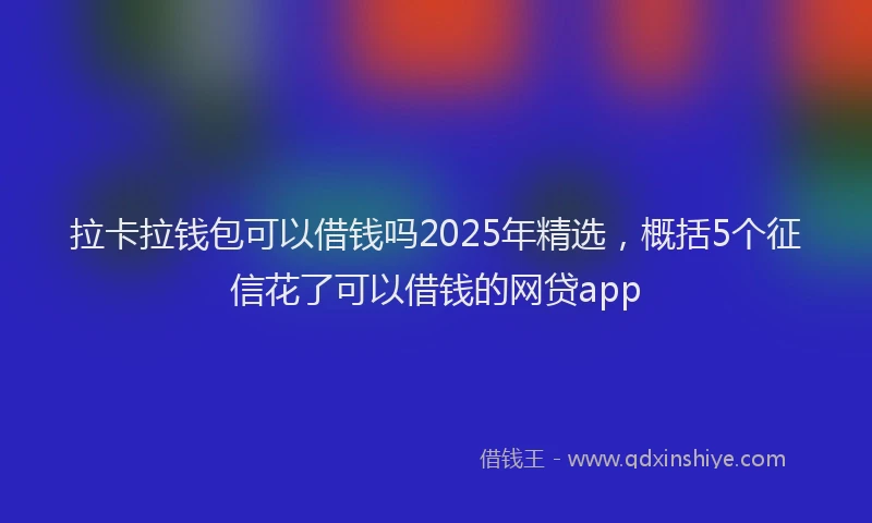 拉卡拉钱包可以借钱吗2025年精选，概括5个征信花了可以借钱的网贷app