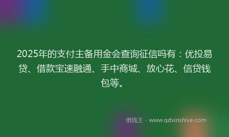 2025年的支付主备用金会查询征信吗有：优投易贷、借款宝速融通、手中商城、放心花、信贷钱包等。