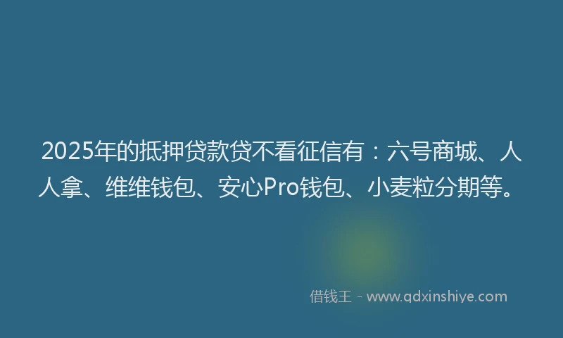 2025年的抵押贷款贷不看征信有：六号商城、人人拿、维维钱包、安心Pro钱包、小麦粒分期等。