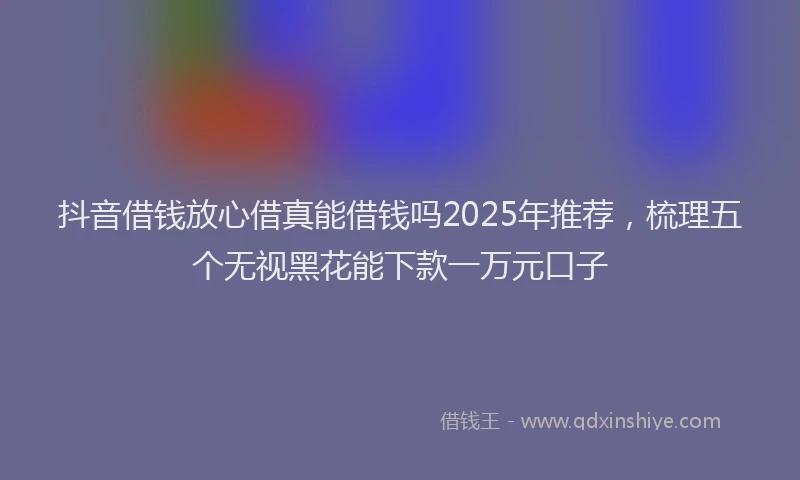 抖音借钱放心借真能借钱吗2025年推荐，梳理五个无视黑花能下款一万元口子