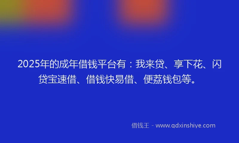 2025年的成年借钱平台有：我来贷、享下花、闪贷宝速借、借钱快易借、便荔钱包等。