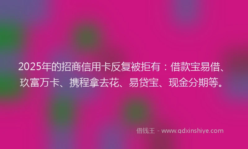 2025年的招商信用卡反复被拒有：借款宝易借、玖富万卡、携程拿去花、易贷宝、现金分期等。