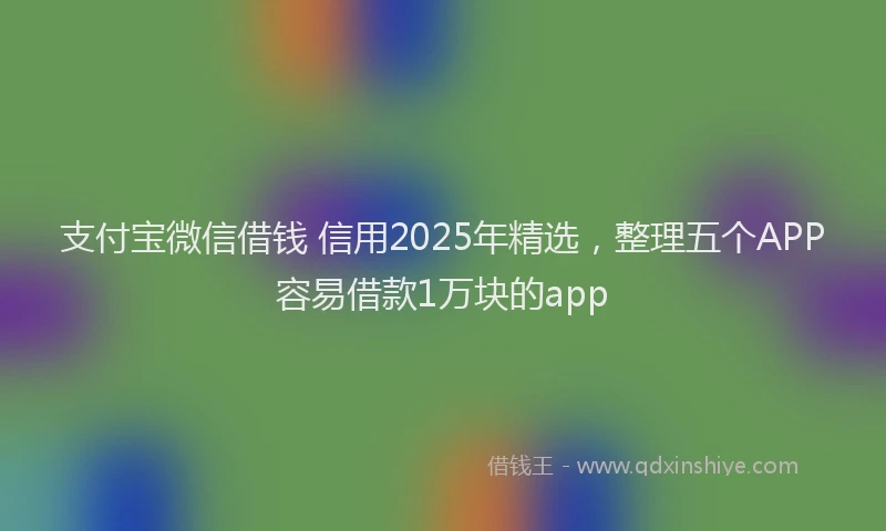 支付宝微信借钱 信用2025年精选，整理五个APP容易借款1万块的app