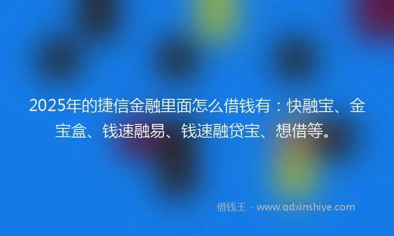 2025年的捷信金融里面怎么借钱有：快融宝、金宝盒、钱速融易、钱速融贷宝、想借等。