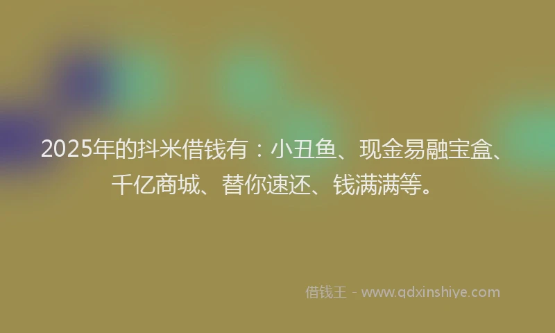 2025年的抖米借钱有：小丑鱼、现金易融宝盒、千亿商城、替你速还、钱满满等。