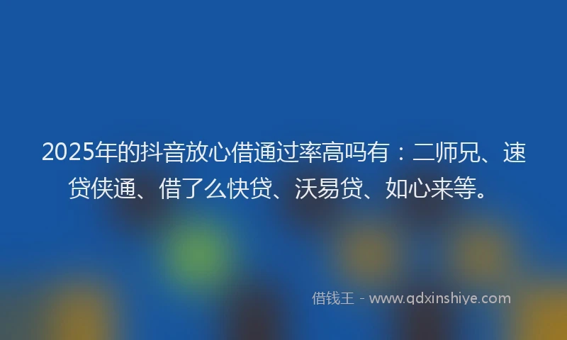 2025年的抖音放心借通过率高吗有：二师兄、速贷侠通、借了么快贷、沃易贷、如心来等。