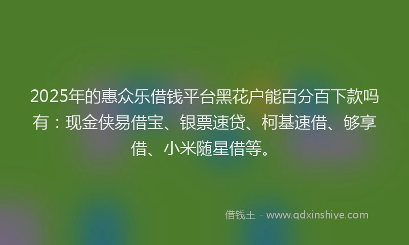 2025年的惠众乐借钱平台黑花户能百分百下款吗有：现金侠易借宝、银票速贷、柯基速借、够享借、小米随星借等。