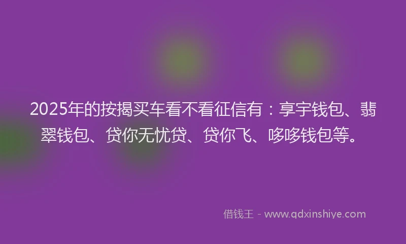 2025年的按揭买车看不看征信有：享宇钱包、翡翠钱包、贷你无忧贷、贷你飞、哆哆钱包等。