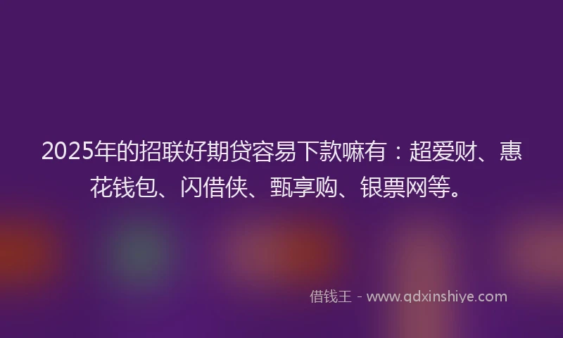 2025年的招联好期贷容易下款嘛有：超爱财、惠花钱包、闪借侠、甄享购、银票网等。