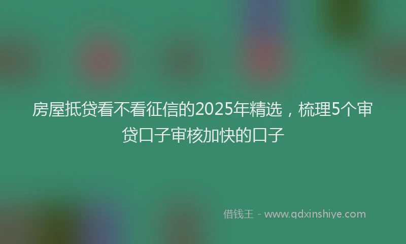 房屋抵贷看不看征信的2025年精选，梳理5个审贷口子审核加快的口子