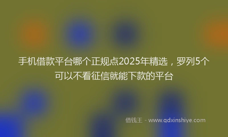 手机借款平台哪个正规点2025年精选，罗列5个可以不看征信就能下款的平台