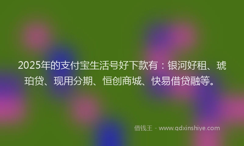 2025年的支付宝生活号好下款有：银河好租、琥珀贷、现用分期、恒创商城、快易借贷融等。