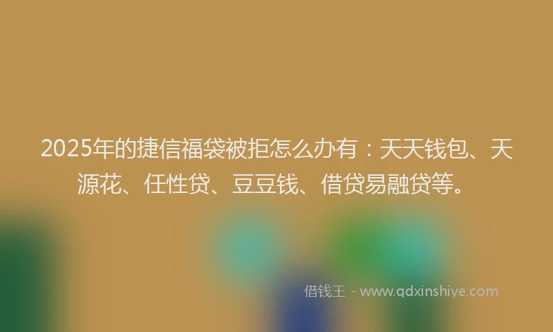 2025年的捷信福袋被拒怎么办有：天天钱包、天源花、任性贷、豆豆钱、借贷易融贷等。