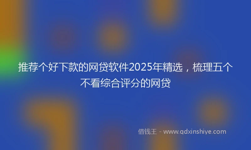 推荐个好下款的网贷软件2025年精选，梳理五个不看综合评分的网贷