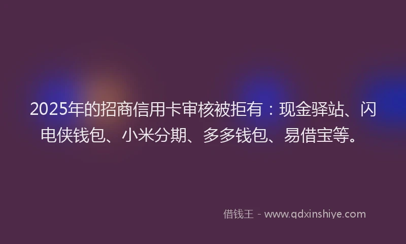 2025年的招商信用卡审核被拒有：现金驿站、闪电侠钱包、小米分期、多多钱包、易借宝等。