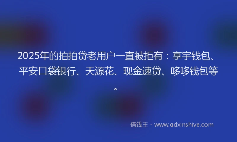 2025年的拍拍贷老用户一直被拒有：享宇钱包、平安口袋银行、天源花、现金速贷、哆哆钱包等。