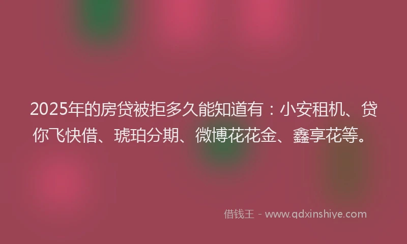 2025年的房贷被拒多久能知道有：小安租机、贷你飞快借、琥珀分期、微博花花金、鑫享花等。
