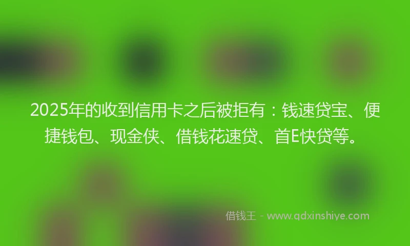 2025年的收到信用卡之后被拒有：钱速贷宝、便捷钱包、现金侠、借钱花速贷、首E快贷等。