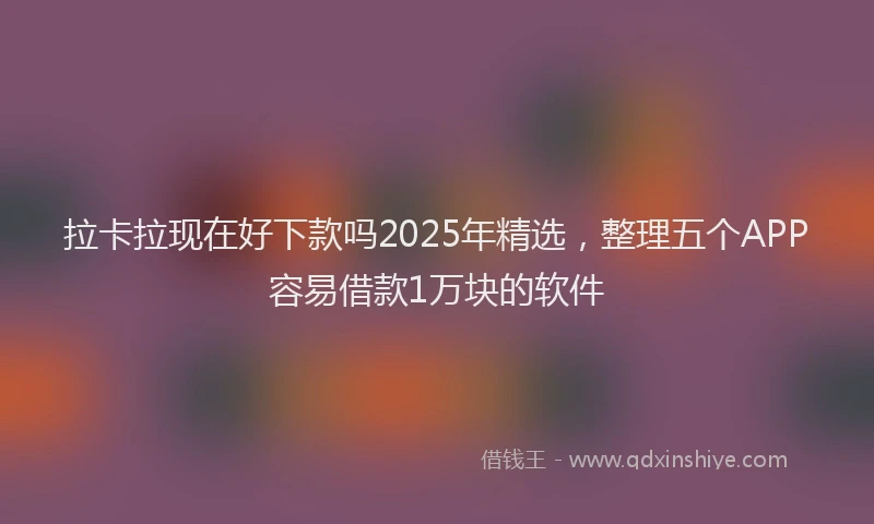 拉卡拉现在好下款吗2025年精选，整理五个APP容易借款1万块的软件