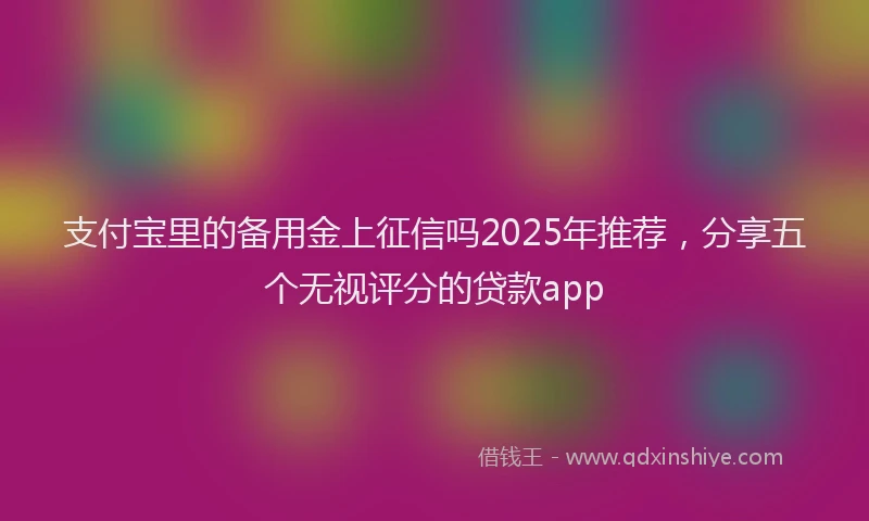 支付宝里的备用金上征信吗2025年推荐，分享五个无视评分的贷款app
