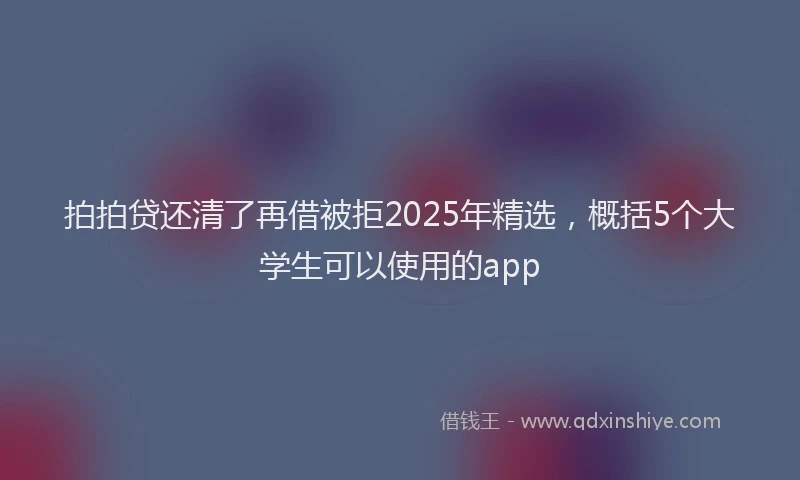拍拍贷还清了再借被拒2025年精选，概括5个大学生可以使用的app