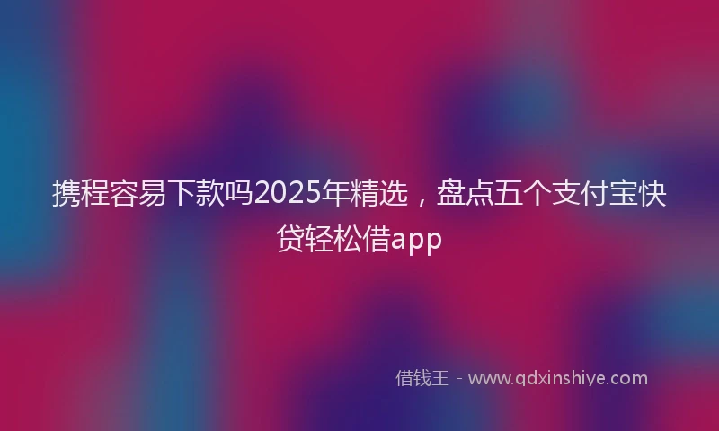 携程容易下款吗2025年精选，盘点五个支付宝快贷轻松借app