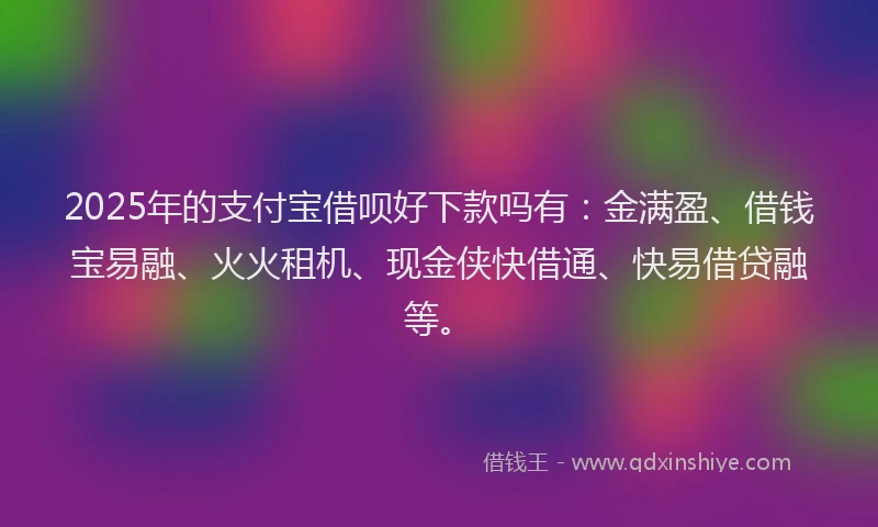 2025年的支付宝借呗好下款吗有：金满盈、借钱宝易融、火火租机、现金侠快借通、快易借贷融等。