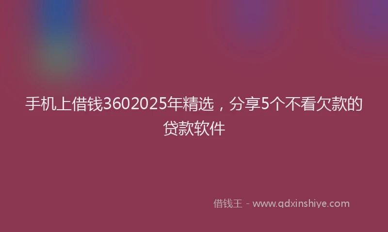 手机上借钱3602025年精选，分享5个不看欠款的贷款软件
