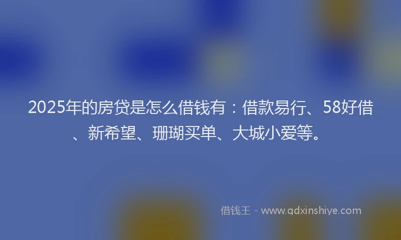 2025年的房贷是怎么借钱有：借款易行、58好借、新希望、珊瑚买单、大城小爱等。