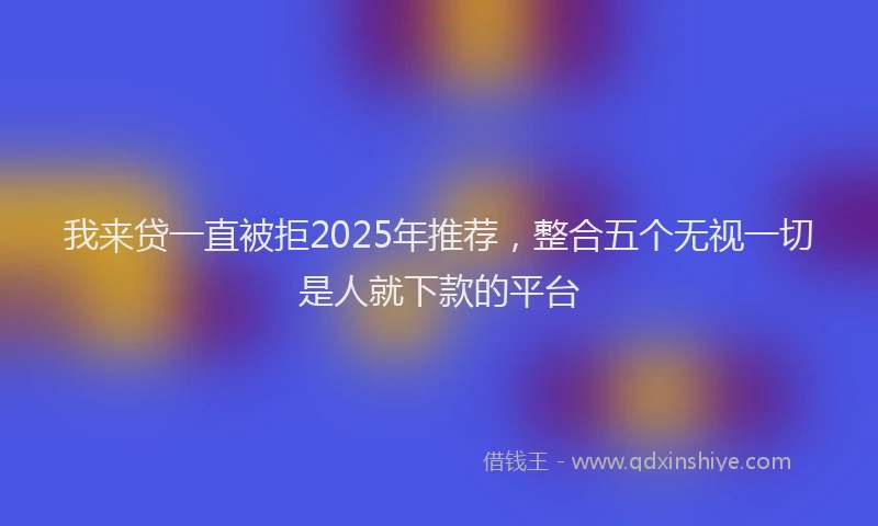 我来贷一直被拒2025年推荐，整合五个无视一切是人就下款的平台