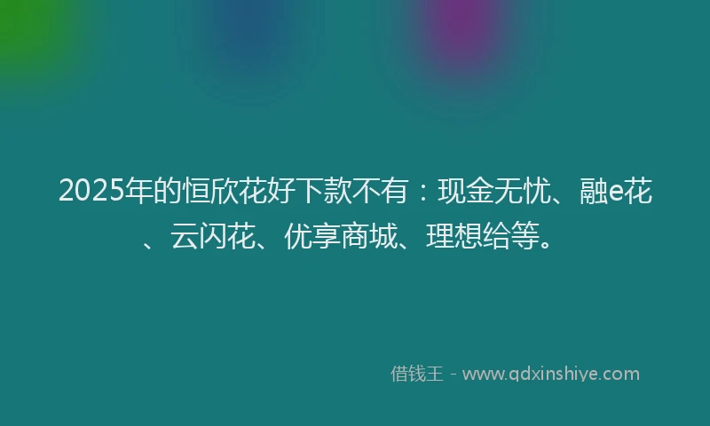 2025年的恒欣花好下款不有：现金无忧、融e花、云闪花、优享商城、理想给等。