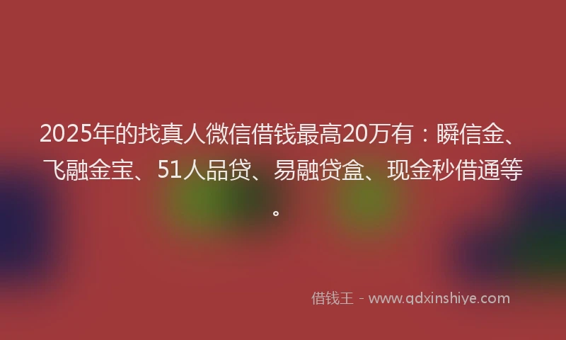 2025年的找真人微信借钱最高20万有：瞬信金、飞融金宝、51人品贷、易融贷盒、现金秒借通等。