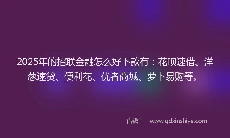 2025年的招联金融怎么好下款有：花呗速借、洋葱速贷、便利花、优者商城、萝卜易购等。