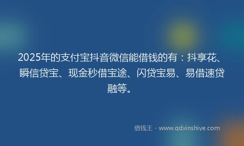 2025年的支付宝抖音微信能借钱的有：抖享花、瞬信贷宝、现金秒借宝途、闪贷宝易、易借速贷融等。