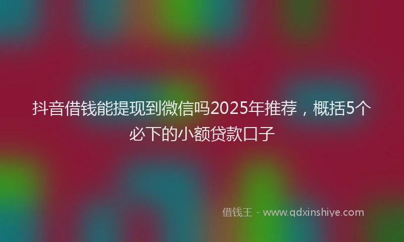 抖音借钱能提现到微信吗2025年推荐，概括5个必下的小额贷款口子