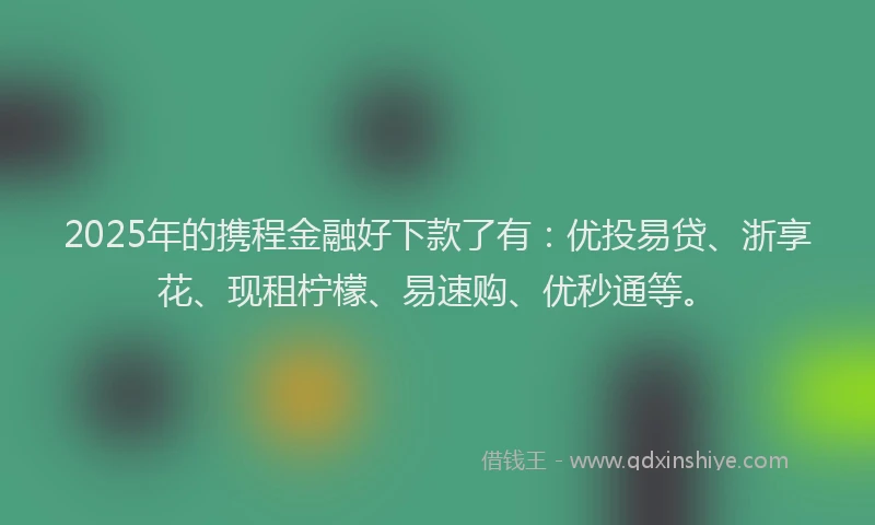 2025年的携程金融好下款了有：优投易贷、浙享花、现租柠檬、易速购、优秒通等。