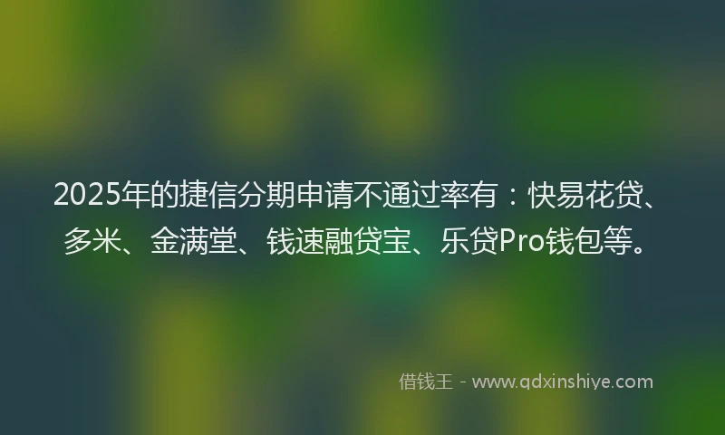 2025年的捷信分期申请不通过率有：快易花贷、多米、金满堂、钱速融贷宝、乐贷Pro钱包等。