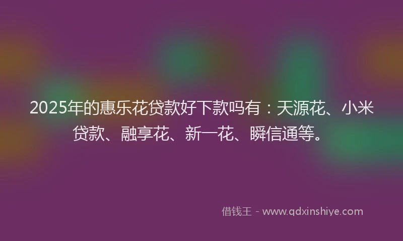 2025年的惠乐花贷款好下款吗有：天源花、小米贷款、融享花、新一花、瞬信通等。