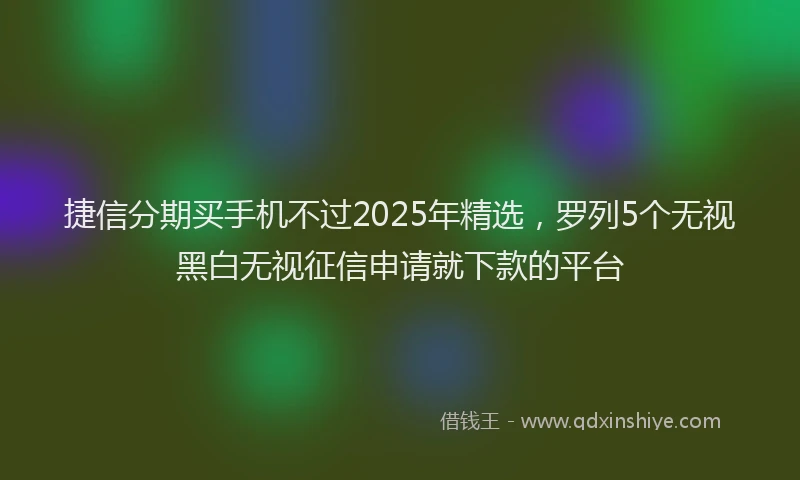 捷信分期买手机不过2025年精选,罗列5个无视黑白无视征信申请就下款的平台