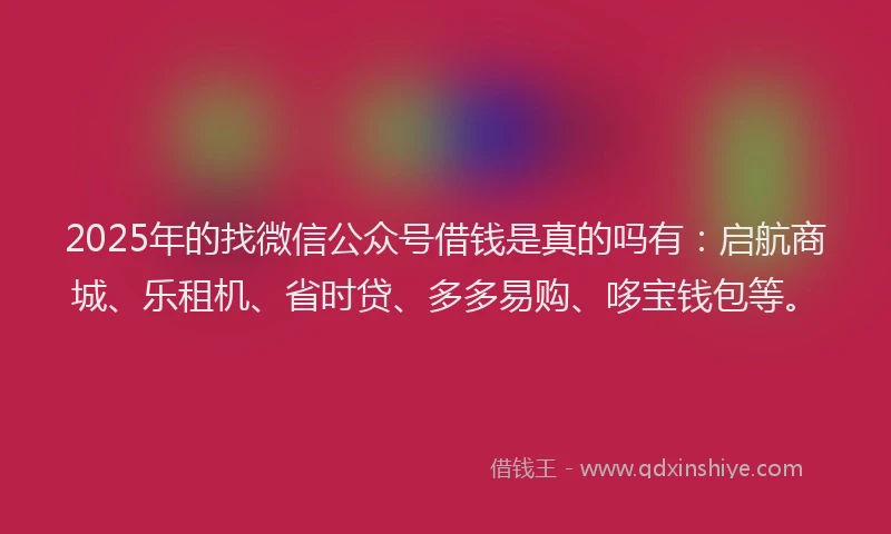 2025年的找微信公众号借钱是真的吗有：启航商城、乐租机、省时贷、多多易购、哆宝钱包等。