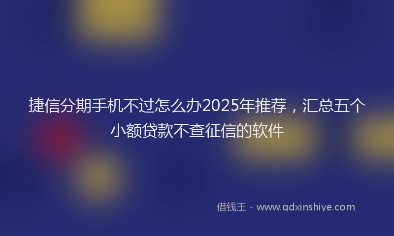 捷信分期手机不过怎么办2025年推荐，汇总五个小额贷款不查征信的软件